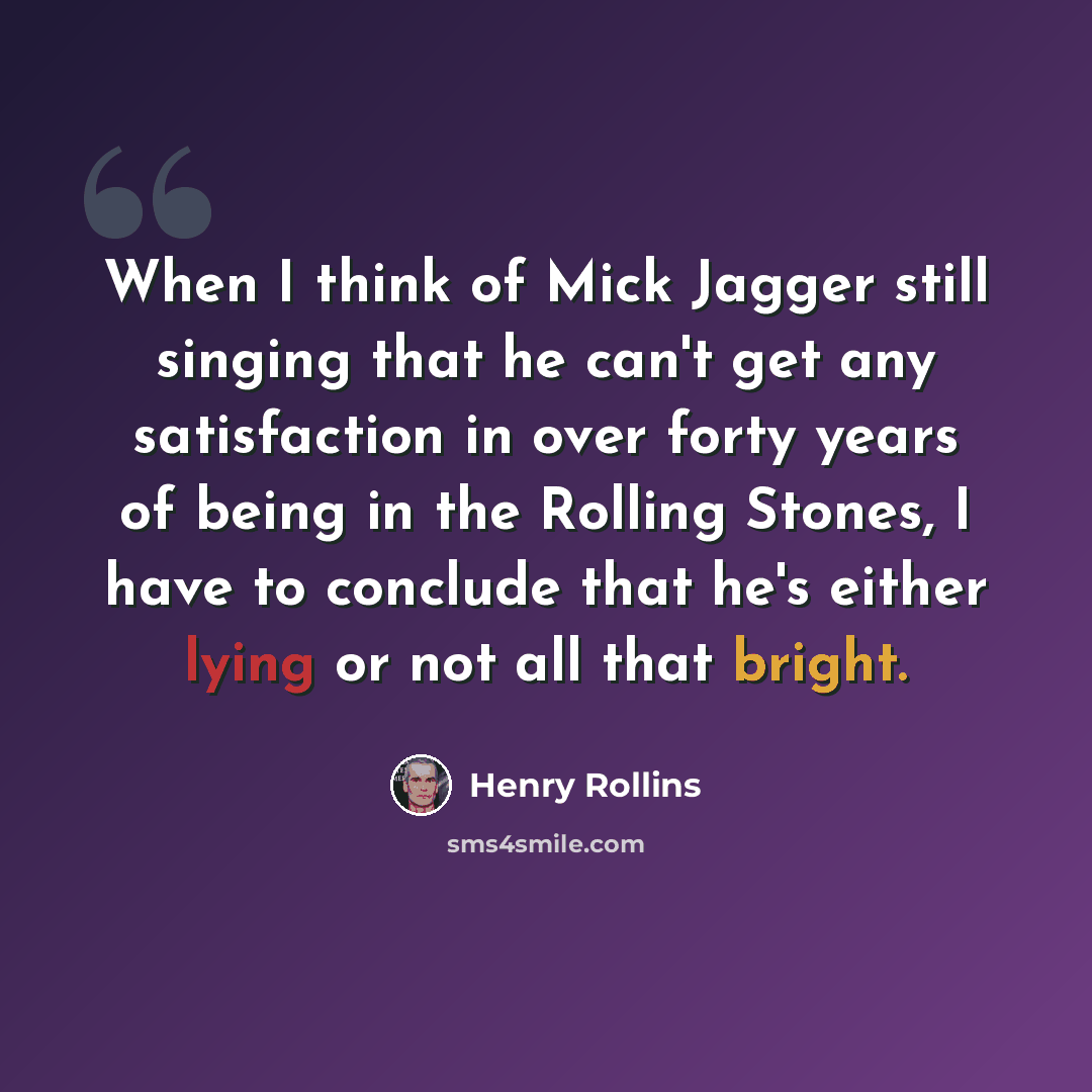 “When I think of Mick Jagger still singing that he can't get any satisfaction in over forty years of being in the Rolling Stones, I have to conclude that he's either lying or not all that bright.” quote by Henry Rollins