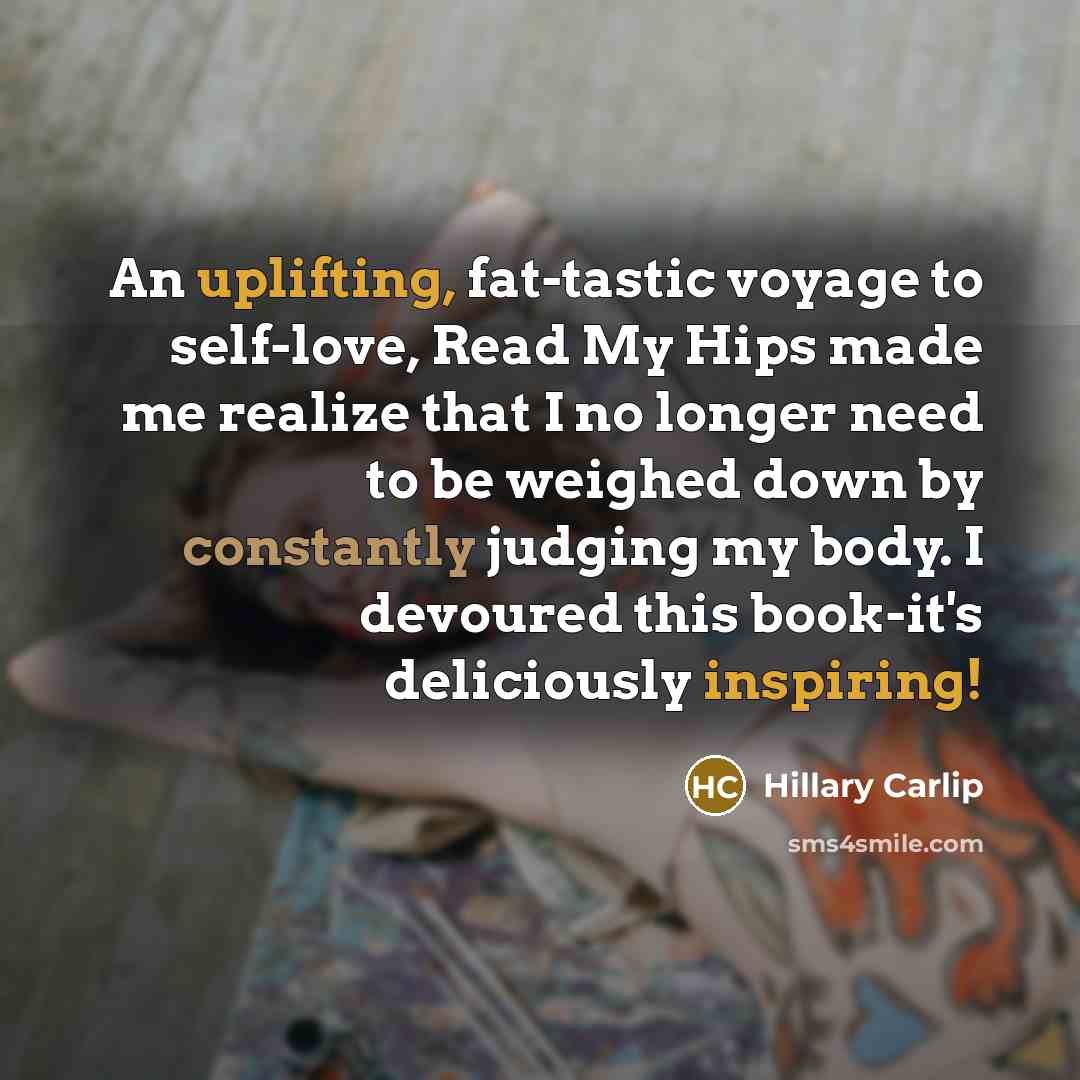“An uplifting, fat-tastic voyage to self-love, Read My Hips made me realize that I no longer need to be weighed down by constantly judging my body. I devoured this book-it's deliciously inspiring!” quote by Hillary Carlip