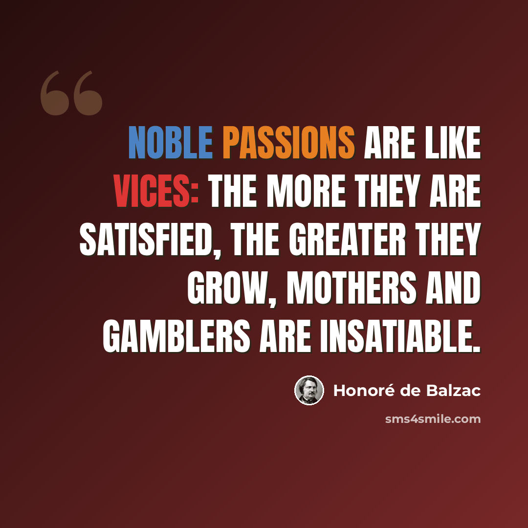 “Noble passions are like vices: the more they are satisfied, the greater they grow, Mothers and gamblers are insatiable.” quote by Honore de Balzac