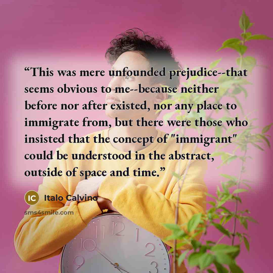 “This was mere unfounded prejudice--that seems obvious to me--because neither before nor after existed, nor any place to immigrate from, but there were those who insisted that the concept of "immigrant" could be understood in the abstract, outside of space and time.” quote by Italo Calvino