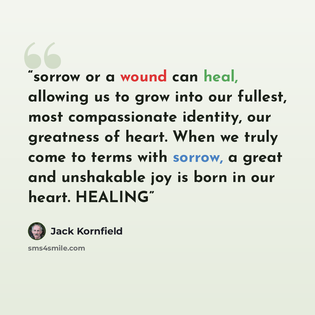 “sorrow or a wound can heal, allowing us to grow into our fullest, most compassionate identity, our greatness of heart. When we truly come to terms with sorrow, a great and unshakable joy is born in our heart. HEALING” quote by Jack Kornfield