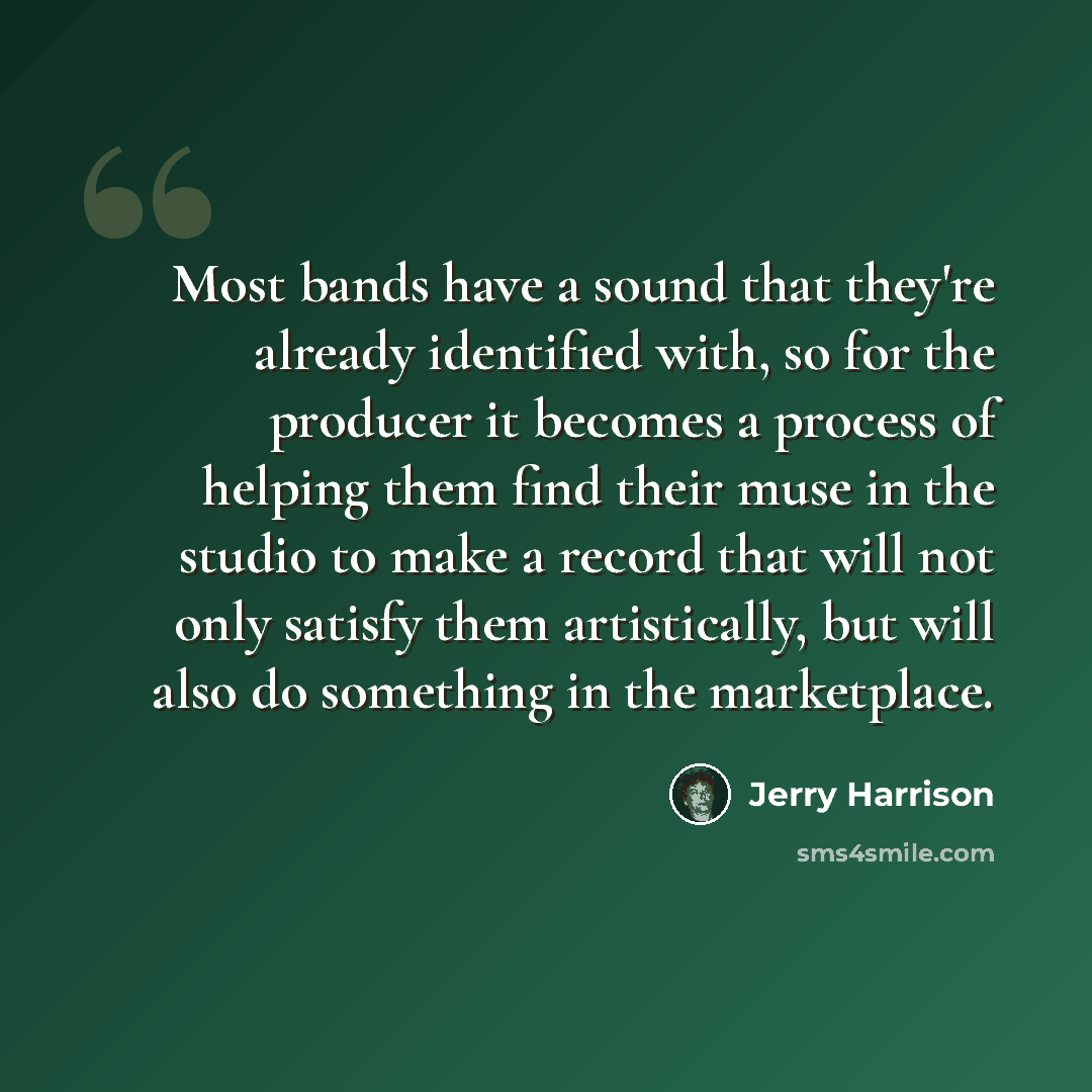 “Most bands have a sound that they're already identified with, so for the producer it becomes a process of helping them find their muse in the studio to make a record that will not only satisfy them artistically, but will also do something in the marketplace.” quote by Jerry Harrison