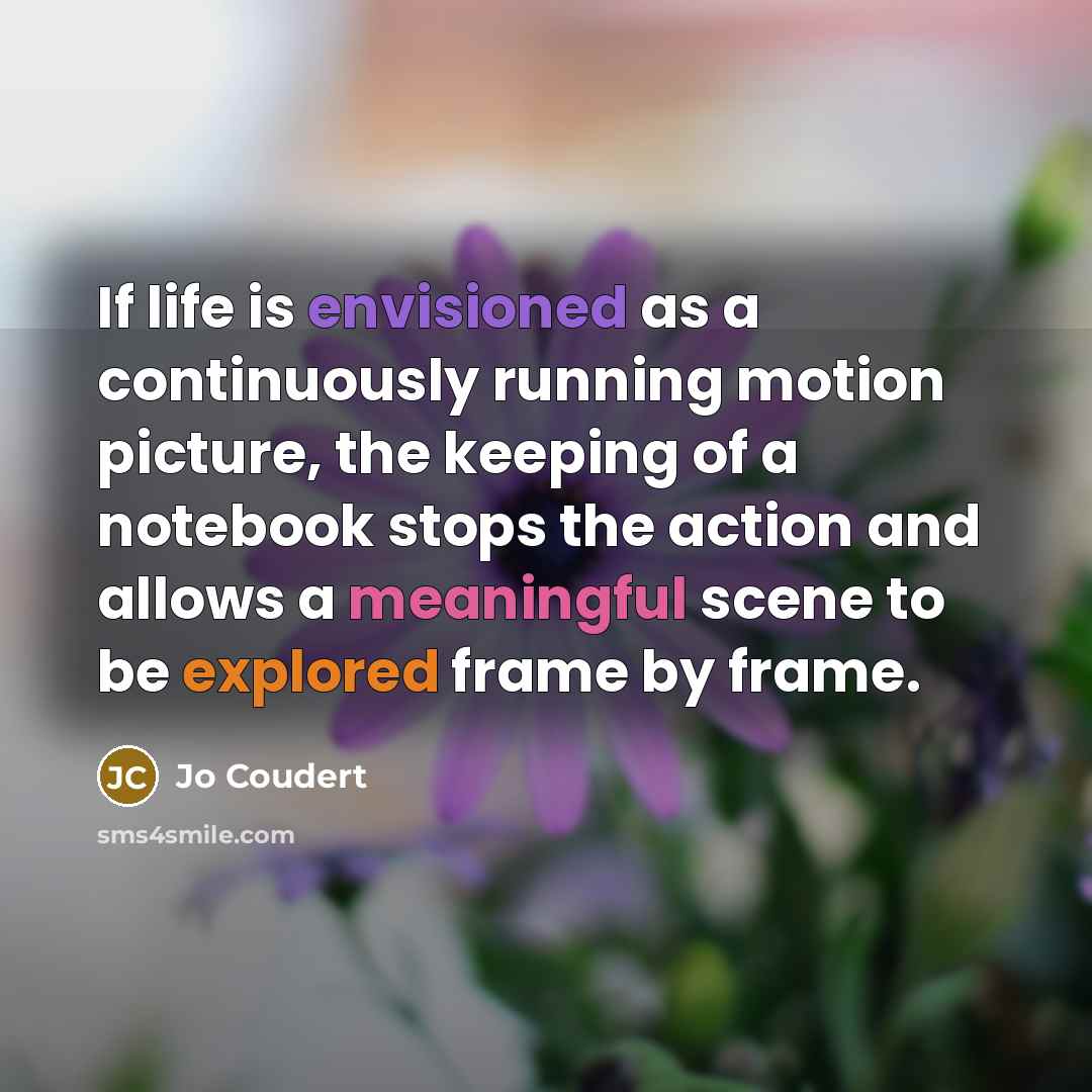 “If life is envisioned as a continuously running motion picture, the keeping of a notebook stops the action and allows a meaningful scene to be explored frame by frame.” quote by Jo Coudert