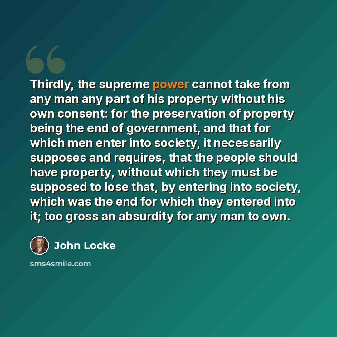 “Thirdly, the supreme power cannot take from any man any part of his property without his own consent: for the preservation of property being the end of government, and that for which men enter into society, it necessarily supposes and requires, that the people should have property, without which…” quote by John Locke