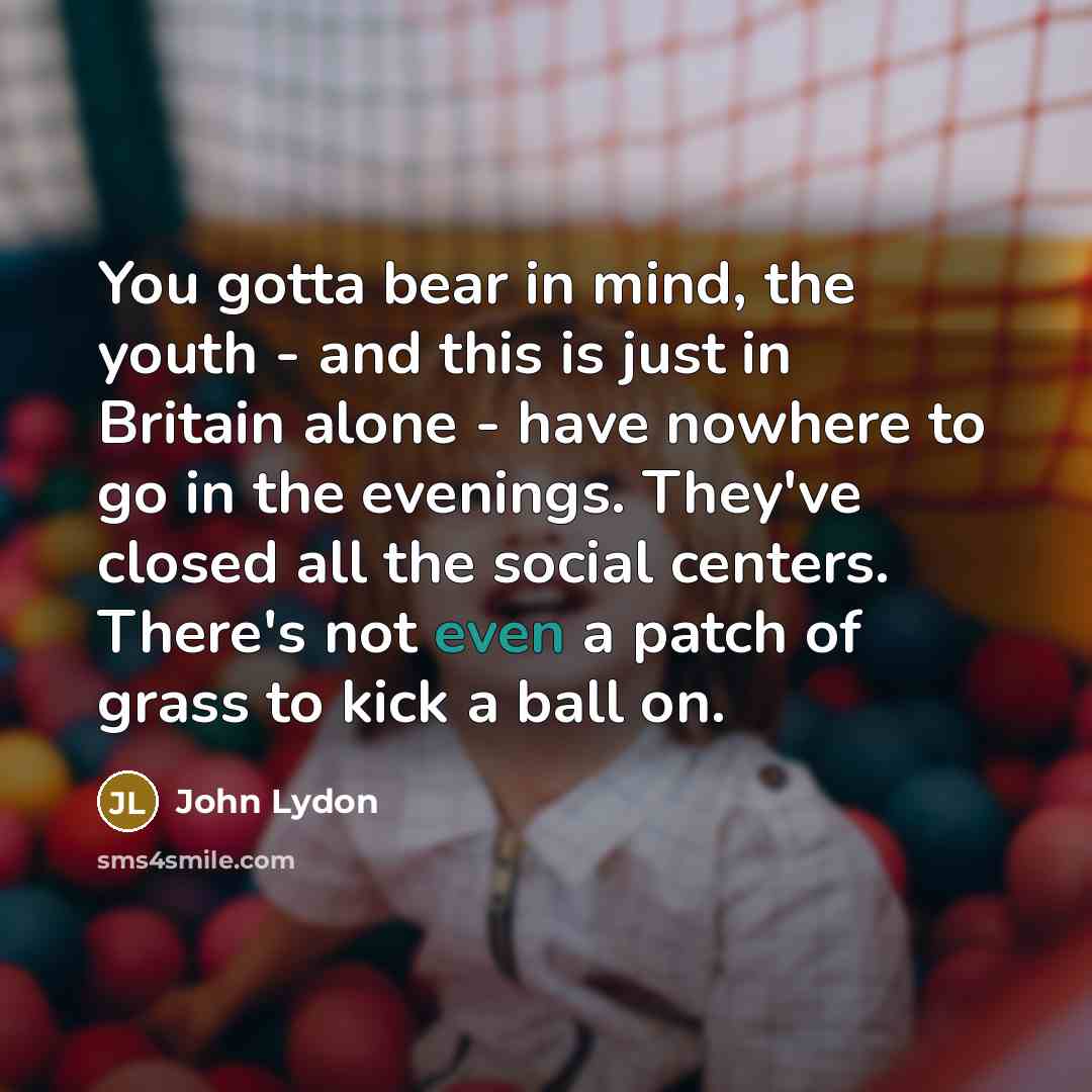 “You gotta bear in mind, the youth - and this is just in Britain alone - have nowhere to go in the evenings. They've closed all the social centers. There's not even a patch of grass to kick a ball on.” quote by John Lydon