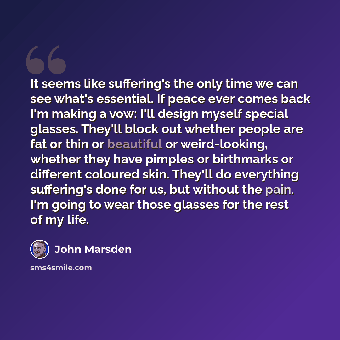 “It seems like suffering's the only time we can see what's essential. If peace ever comes back I'm making a vow: I'll design myself special glasses. They'll block out whether people are fat or thin or beautiful or weird-looking, whether they have pimples or birthmarks or different coloured skin…” quote by John Marsden