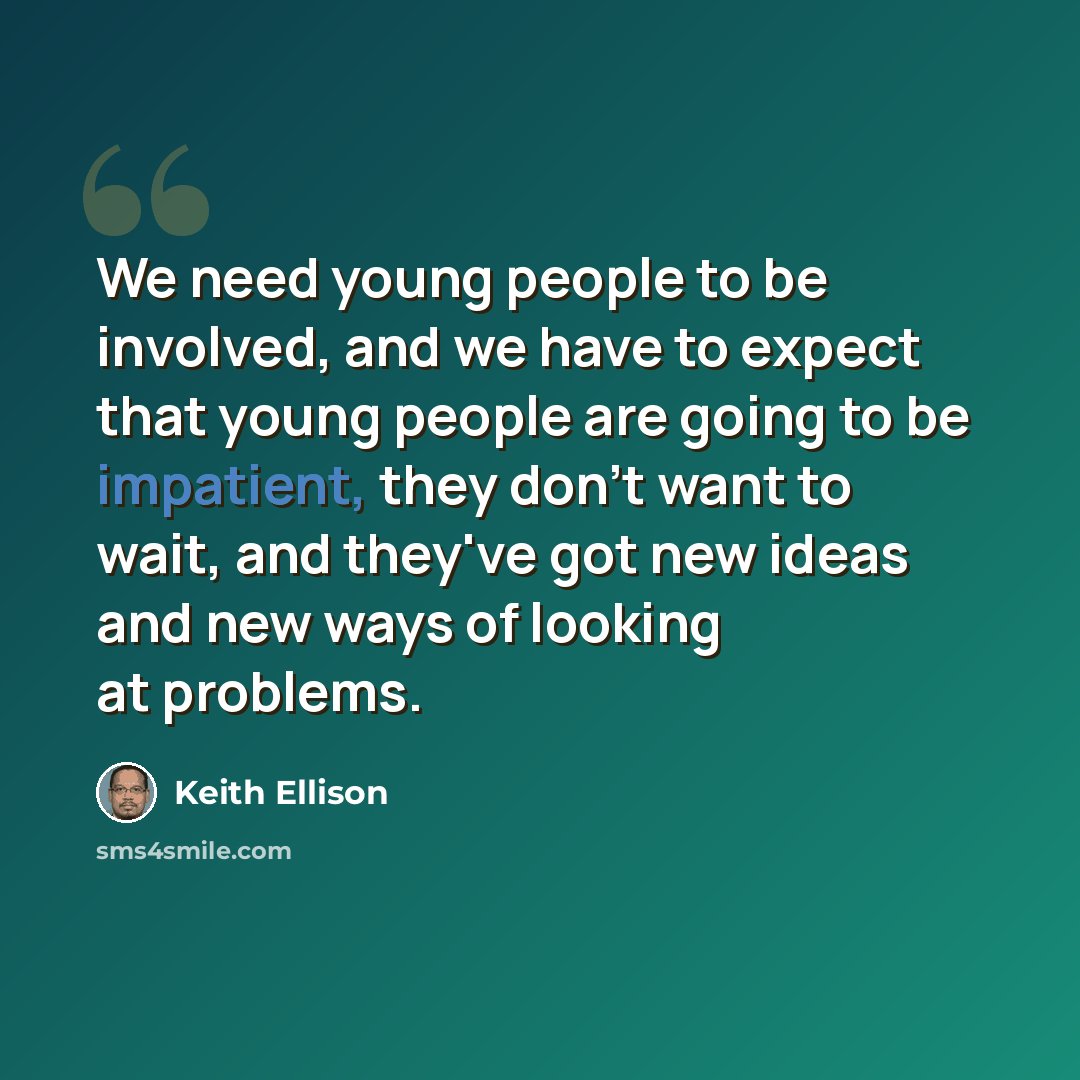 “We need young people to be involved, and we have to expect that young people are going to be impatient, they don't want to wait, and they've got new ideas and new ways of looking at problems.” quote by Keith Ellison