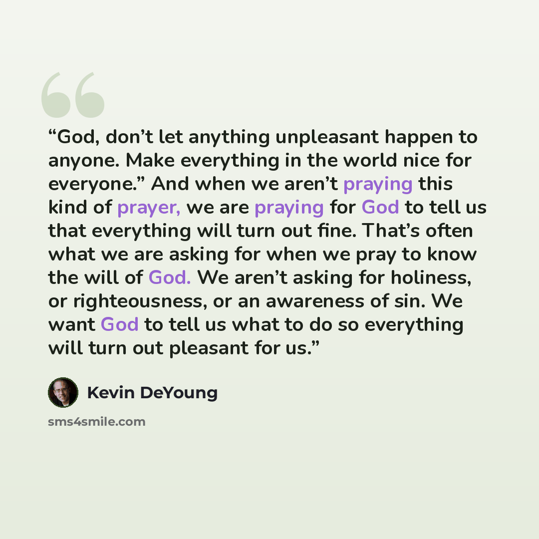 “God, don’t let anything unpleasant happen to anyone. Make everything in the world nice for everyone.” And when we aren’t praying this kind of prayer, we are praying for God to tell us that everything will turn out fine. That’s often what we are asking for when we pray to know the will of God. We…” quote by Kevin DeYoung