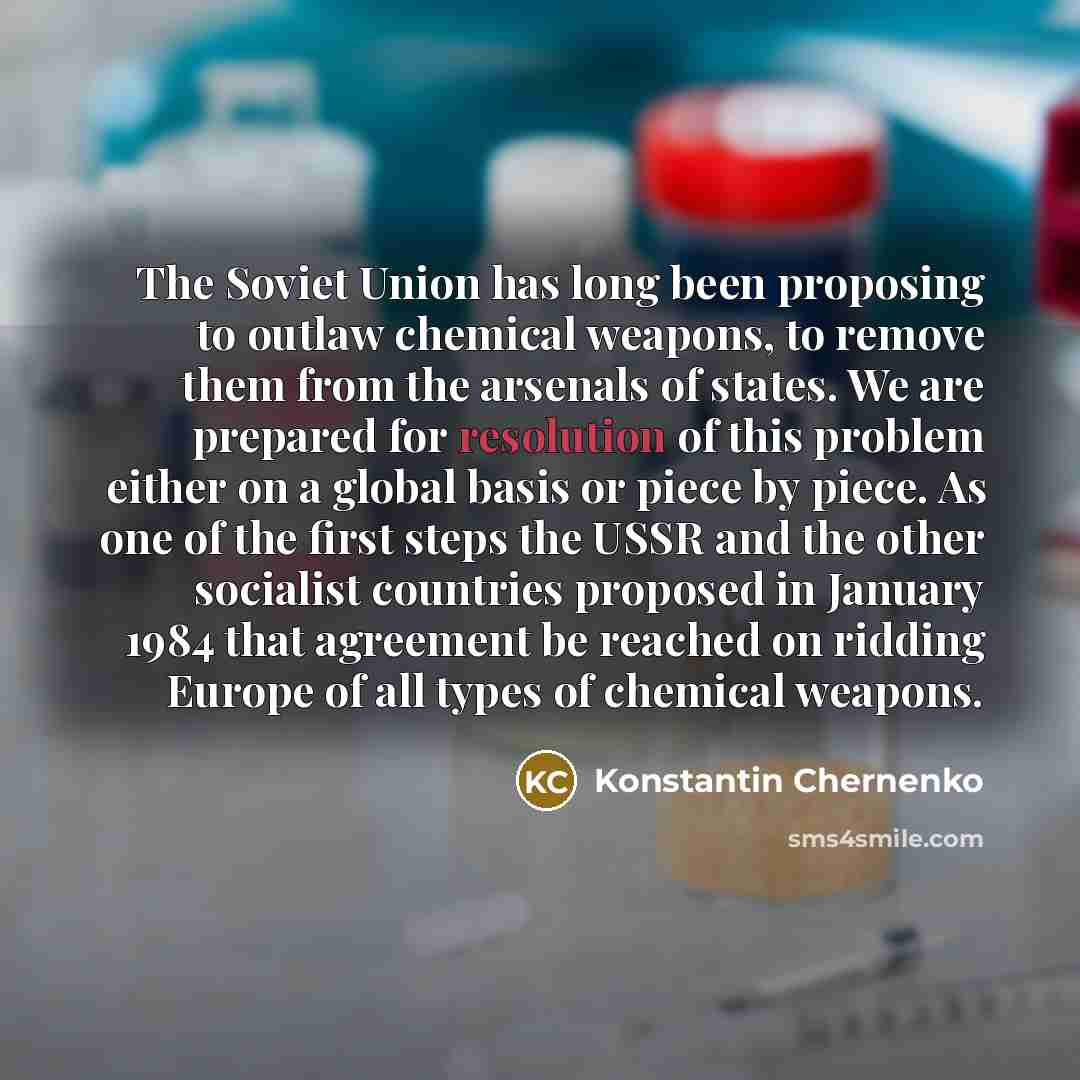 “The Soviet Union has long been proposing to outlaw chemical weapons, to remove them from the arsenals of states. We are prepared for resolution of this problem either on a global basis or piece by piece. As one of the first steps the USSR and the other socialist countries proposed in January 1984…” quote by Konstantin Chernenko