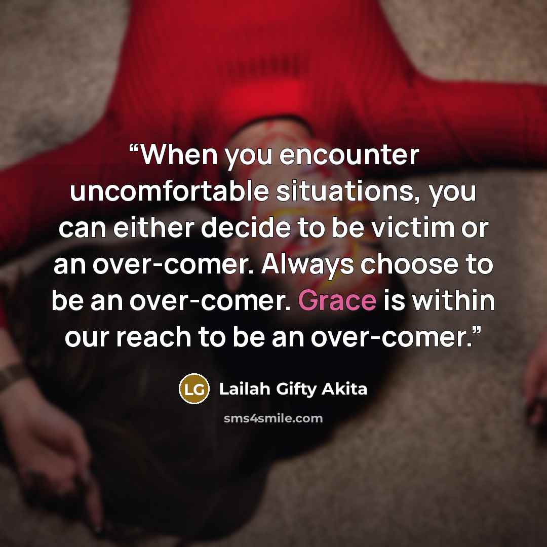 “When you encounter uncomfortable situations, you can either decide to be victim or an over-comer. Always choose to be an over-comer. Grace is within our reach to be an over-comer.” quote by Lailah Gifty Akita