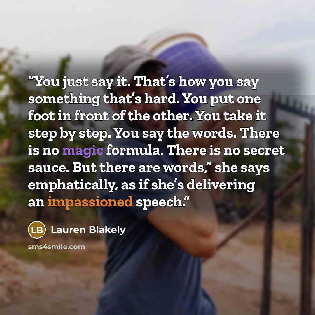 “You just say it. That’s how you say something that’s hard. You put one foot in front of the other. You take it step by step. You say the words. There is no magic formula. There is no secret sauce. But there are words,” she says emphatically, as if she’s delivering an impassioned speech.” quote by Lauren Blakely