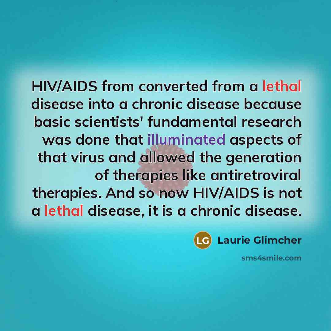 “HIV/AIDS from converted from a lethal disease into a chronic disease because basic scientists' fundamental research was done that illuminated aspects of that virus and allowed the generation of therapies like antiretroviral therapies. And so now HIV/AIDS is not a lethal disease, it is a chronic…” quote by Laurie Glimcher