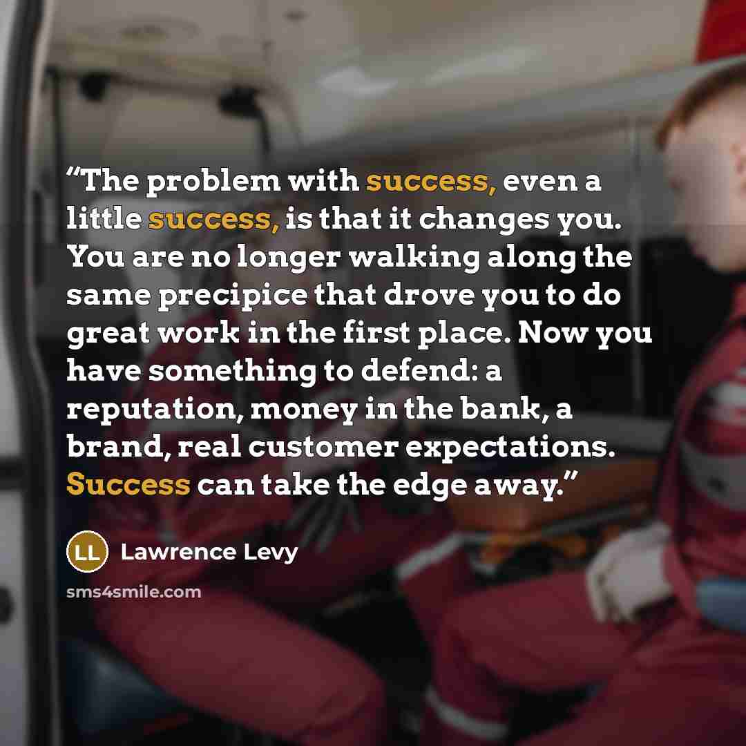 “The problem with success, even a little success, is that it changes you. You are no longer walking along the same precipice that drove you to do great work in the first place. Now you have something to defend: a reputation, money in the bank, a brand, real customer expectations. Success can take…” quote by Lawrence Levy