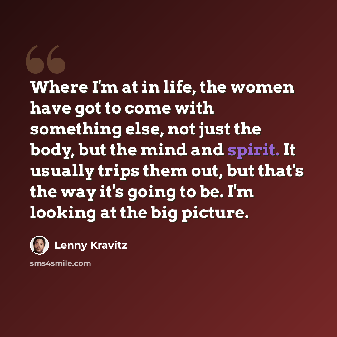 “Where I'm at in life, the women have got to come with something else, not just the body, but the mind and spirit. It usually trips them out, but that's the way it's going to be. I'm looking at the big picture.” quote by Lenny Kravitz