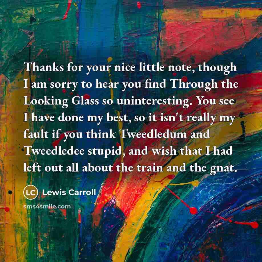 “Thanks for your nice little note, though I am sorry to hear you find Through the Looking Glass so uninteresting. You see I have done my best, so it isn't really my fault if you think Tweedledum and Tweedledee stupid, and wish that I had left out all about the train and the gnat.” quote by Lewis Carroll
