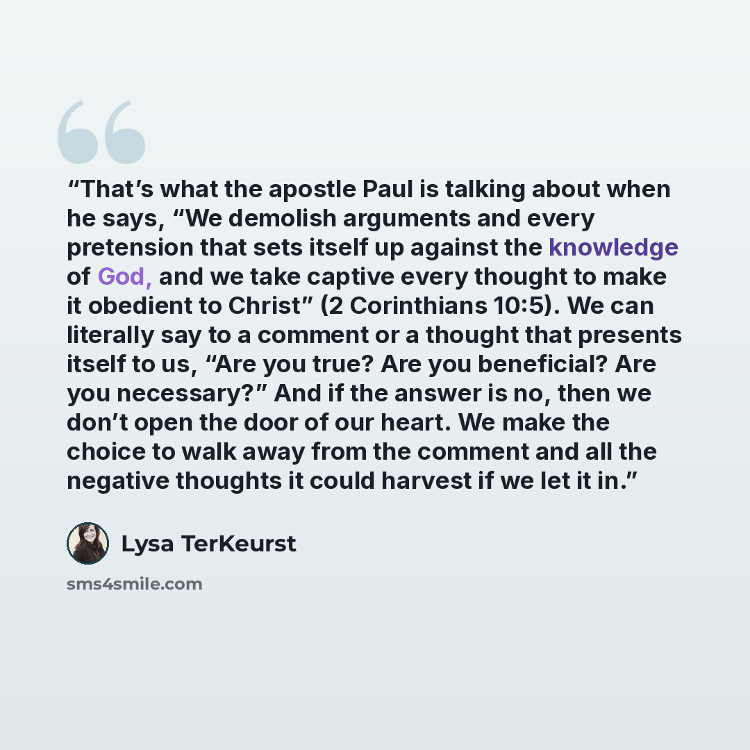 “That’s what the apostle Paul is talking about when he says, “We demolish arguments and every pretension that sets itself up against the knowledge of God, and we take captive every thought to make it obedient to Christ” (2 Corinthians 10:5). We can literally say to a comment or a thought that…” quote by Lysa TerKeurst