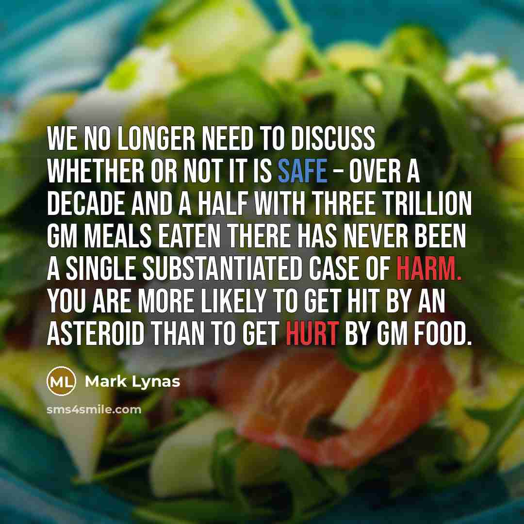 “We no longer need to discuss whether or not it is safe – over a decade and a half with three trillion GM meals eaten there has never been a single substantiated case of harm. You are more likely to get hit by an asteroid than to get hurt by GM food.” quote by Mark Lynas