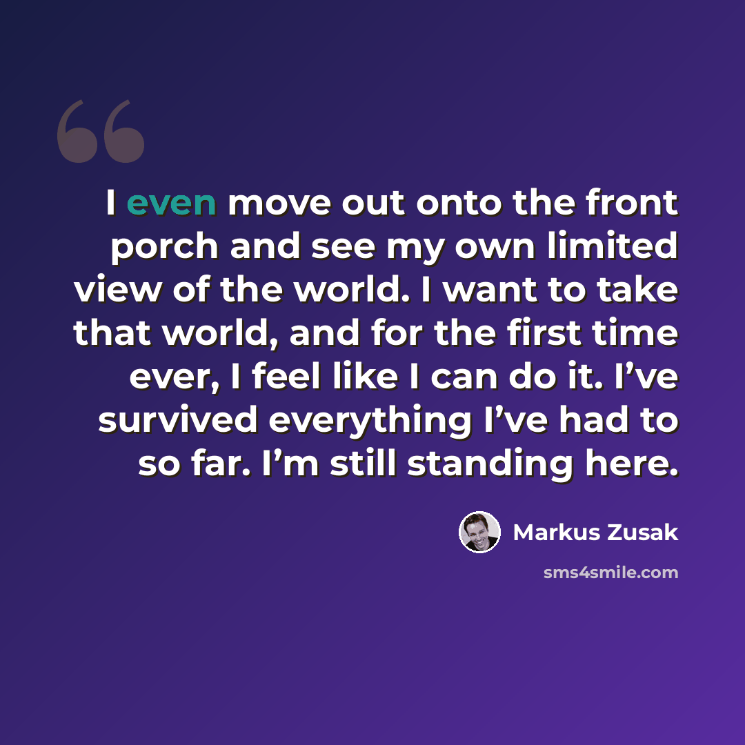 “I even move out onto the front porch and see my own limited view of the world. I want to take that world, and for the first time ever, I feel like I can do it. I’ve survived everything I’ve had to so far. I’m still standing here.” quote by Markus Zusak