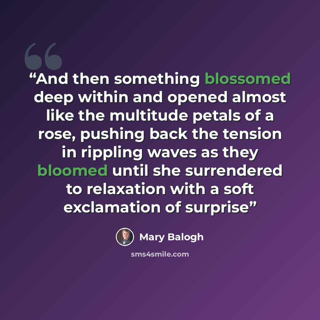 “And then something blossomed deep within and opened almost like the multitude petals of a rose, pushing back the tension in rippling waves as they bloomed until she surrendered to relaxation with a soft exclamation of surprise” quote by Mary Balogh