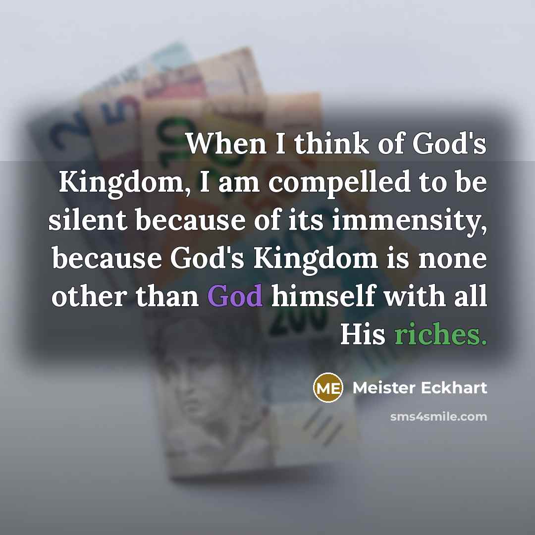 “When I think of God's Kingdom, I am compelled to be silent because of its immensity, because God's Kingdom is none other than God himself with all His riches.” quote by Meister Eckhart