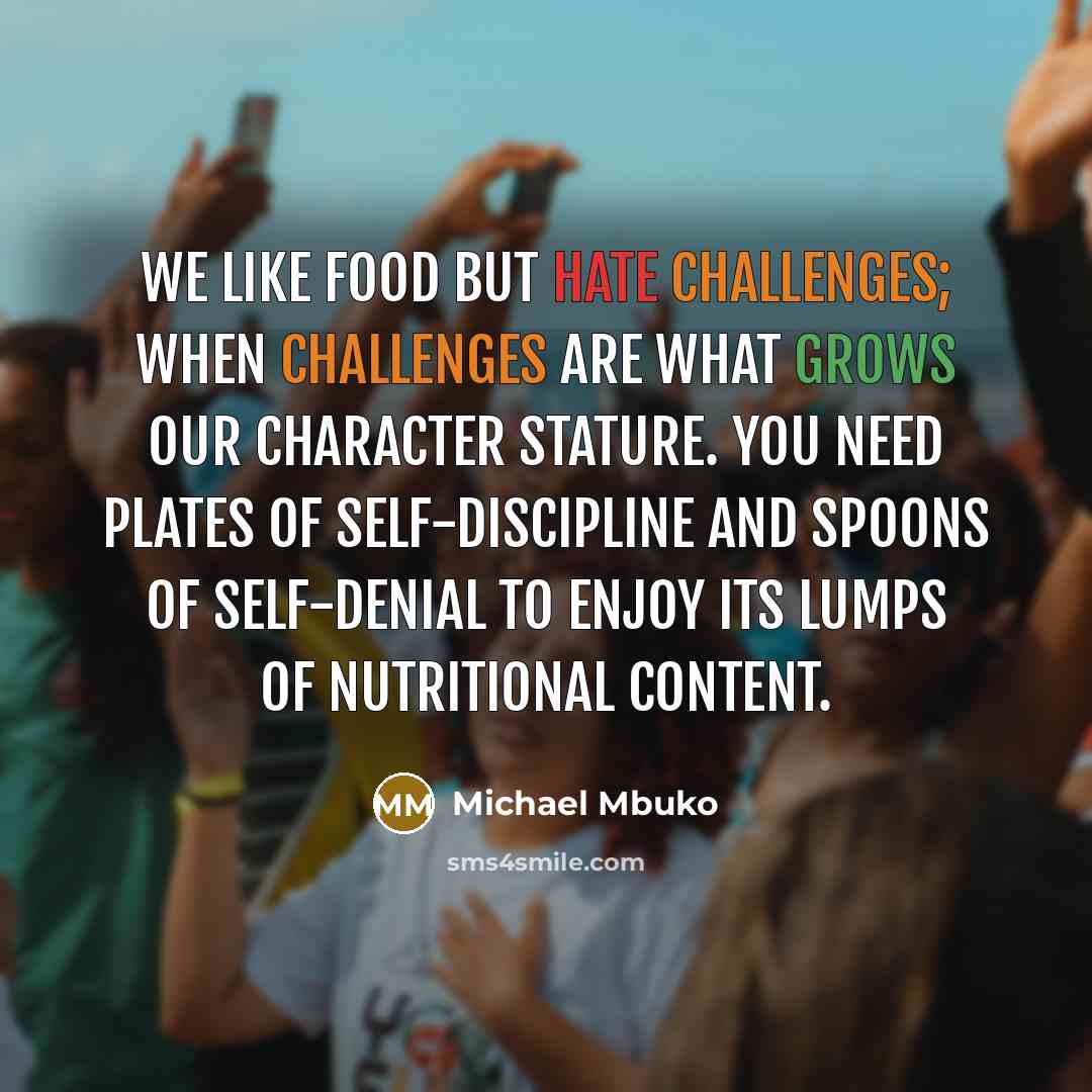 “We like food but hate challenges; when challenges are what grows our character stature. You need plates of self-discipline and spoons of self-denial to enjoy its lumps of nutritional content.” quote by Michael Mbuko