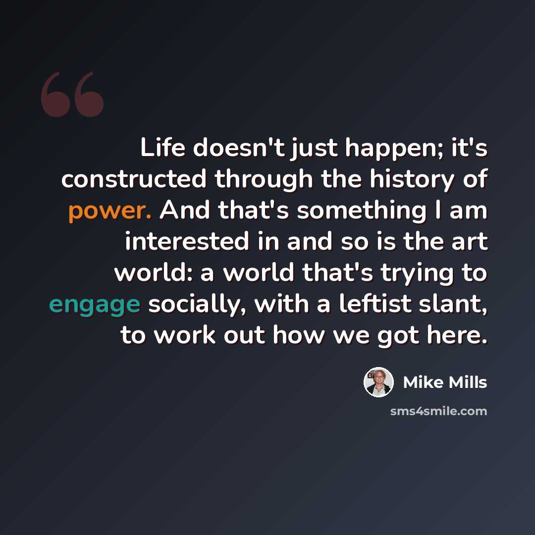 “Life doesn't just happen; it's constructed through the history of power. And that's something I am interested in and so is the art world: a world that's trying to engage socially, with a leftist slant, to work out how we got here.” quote by Mike Mills