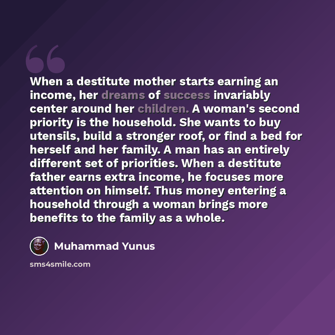 “When a destitute mother starts earning an income, her dreams of success invariably center around her children. A woman's second priority is the household. She wants to buy utensils, build a stronger roof, or find a bed for herself and her family. A man has an entirely different set of priorities…” quote by Muhammad Yunus