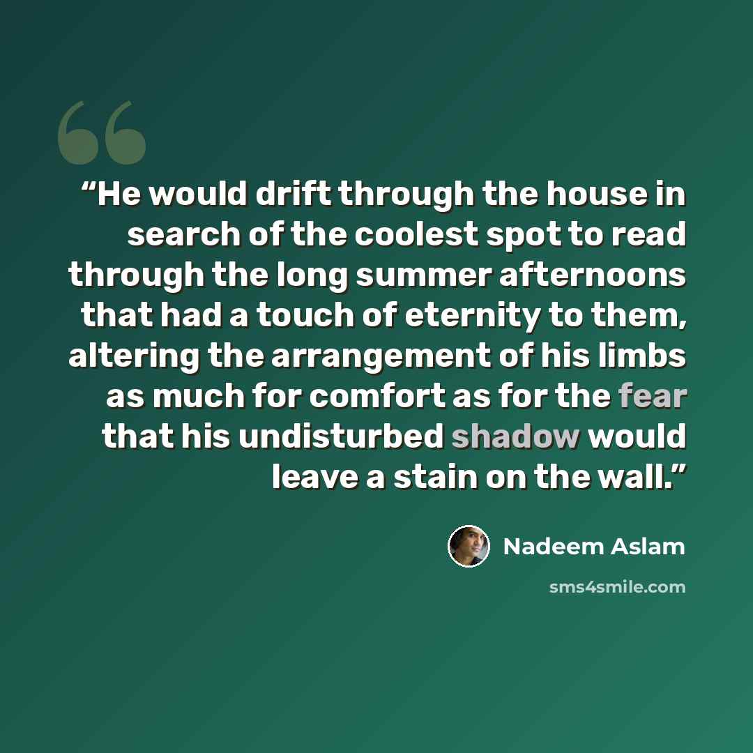 “He would drift through the house in search of the coolest spot to read through the long summer afternoons that had a touch of eternity to them, altering the arrangement of his limbs as much for comfort as for the fear that his undisturbed shadow would leave a stain on the wall.” quote by Nadeem Aslam