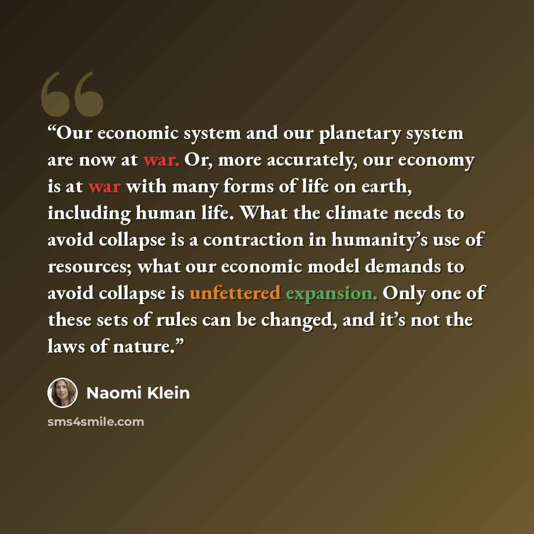 “Our economic system and our planetary system are now at war. Or, more accurately, our economy is at war with many forms of life on earth, including human life. What the climate needs to avoid collapse is a contraction in humanity’s use of resources; what our economic model demands to avoid…” quote by Naomi Klein