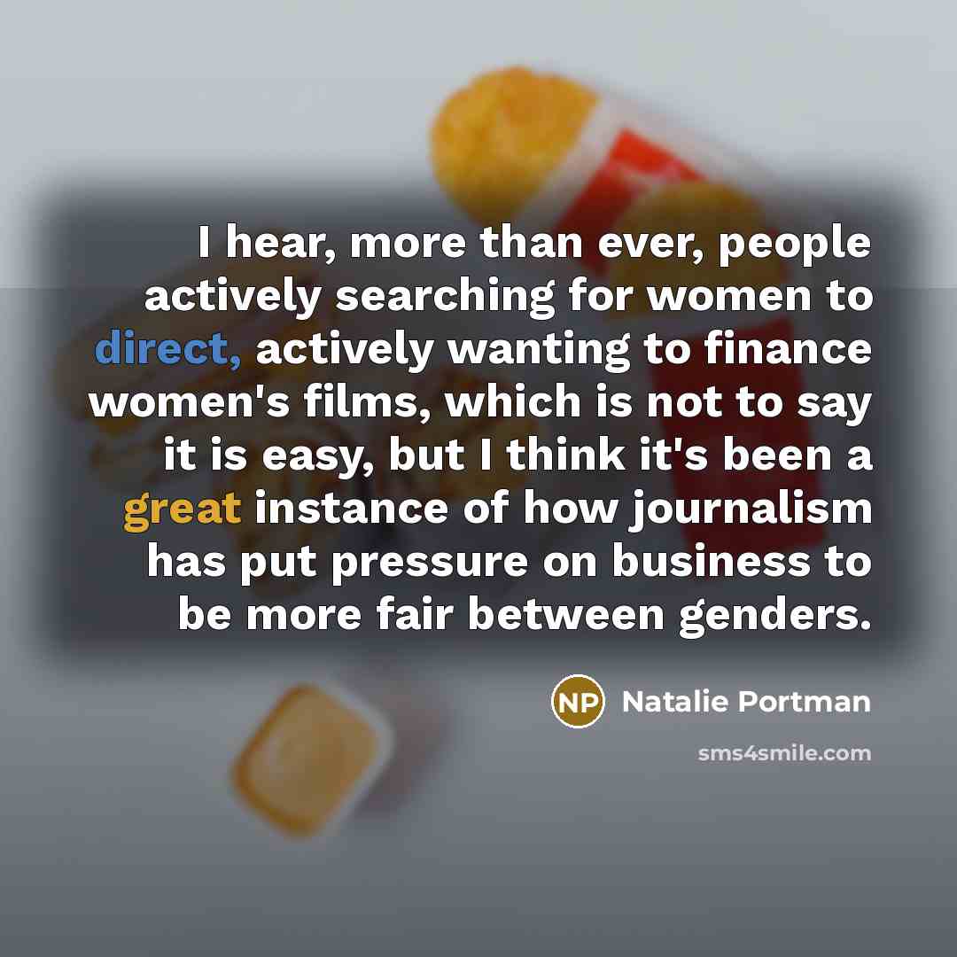 “I hear, more than ever, people actively searching for women to direct, actively wanting to finance women's films, which is not to say it is easy, but I think it's been a great instance of how journalism has put pressure on business to be more fair between genders.” quote by Natalie Portman