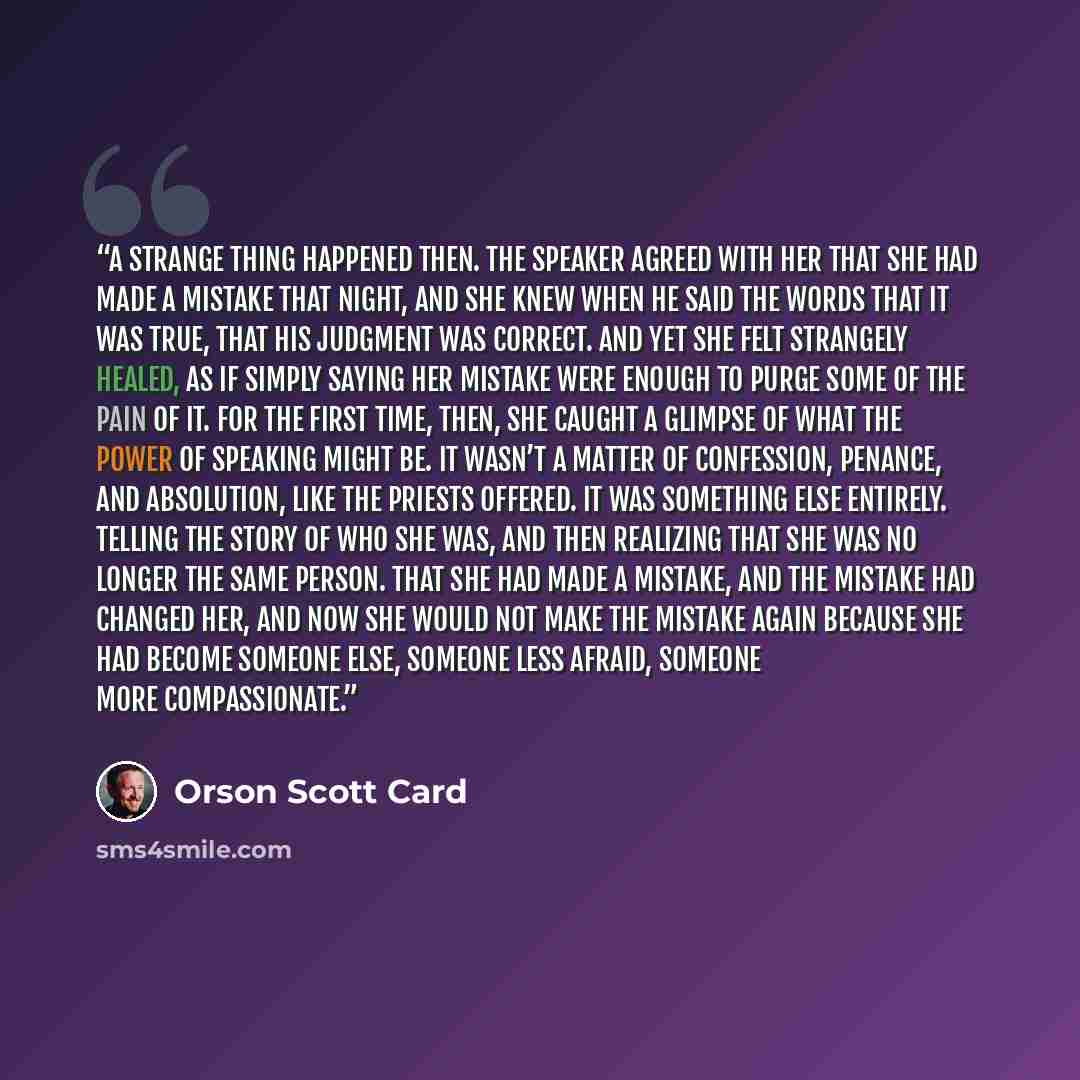 “A strange thing happened then. The Speaker agreed with her that she had made a mistake that night, and she knew when he said the words that it was true, that his judgment was correct. And yet she felt strangely healed, as if simply saying her mistake were enough to purge some of the pain of it…” quote by Orson Scott Card