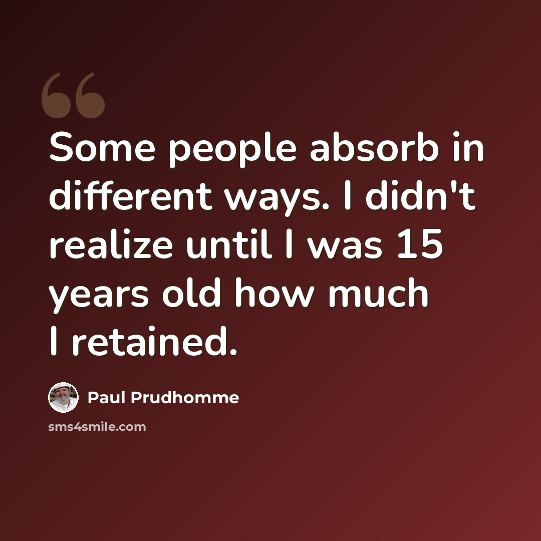 “Some people absorb in different ways. I didn't realize until I was 15 years old how much I retained.” quote by Paul Prudhomme