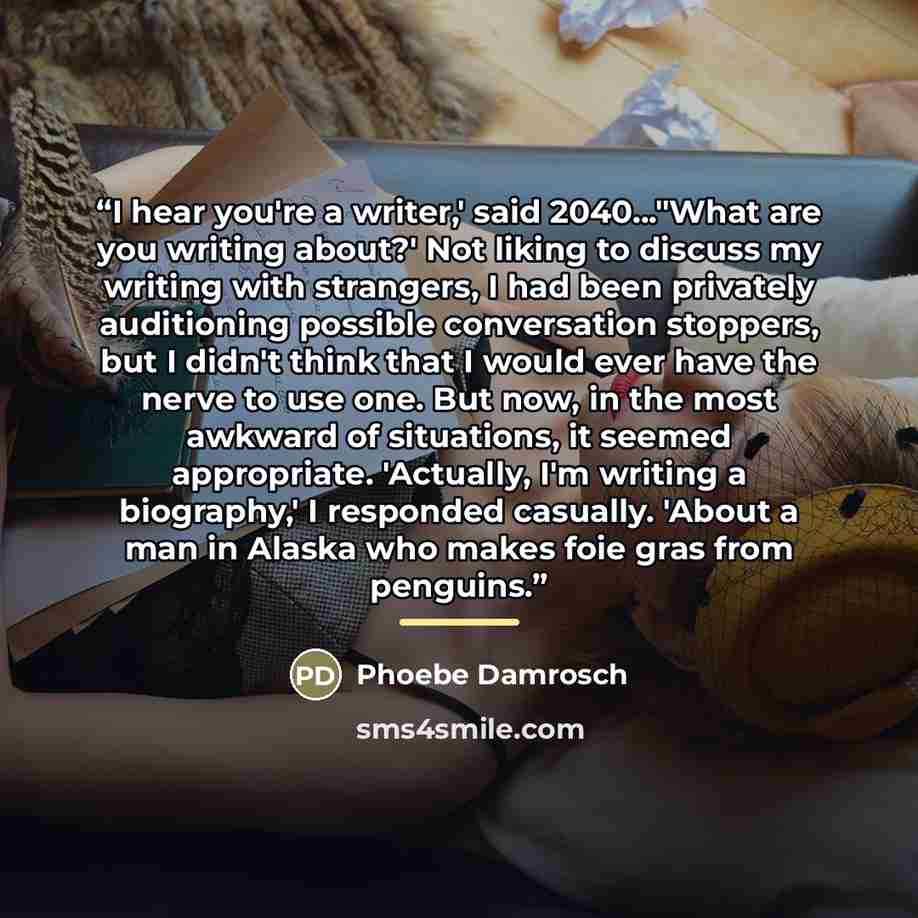 “I hear you're a writer,' said 2040..."What are you writing about?' Not liking to discuss my writing with strangers, I had been privately auditioning possible conversation stoppers, but I didn't think that I would ever have the nerve to use one. But now, in the most awkward of situations, it seemed…” quote by Phoebe Damrosch