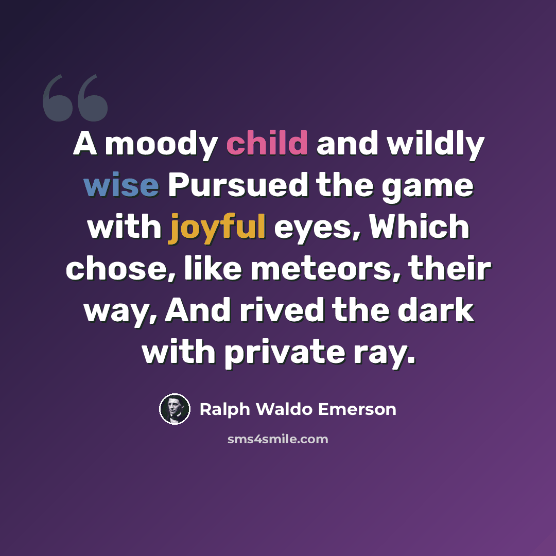 “A moody child and wildly wise Pursued the game with joyful eyes, Which chose, like meteors, their way, And rived the dark with private ray.” quote by Ralph Waldo Emerson