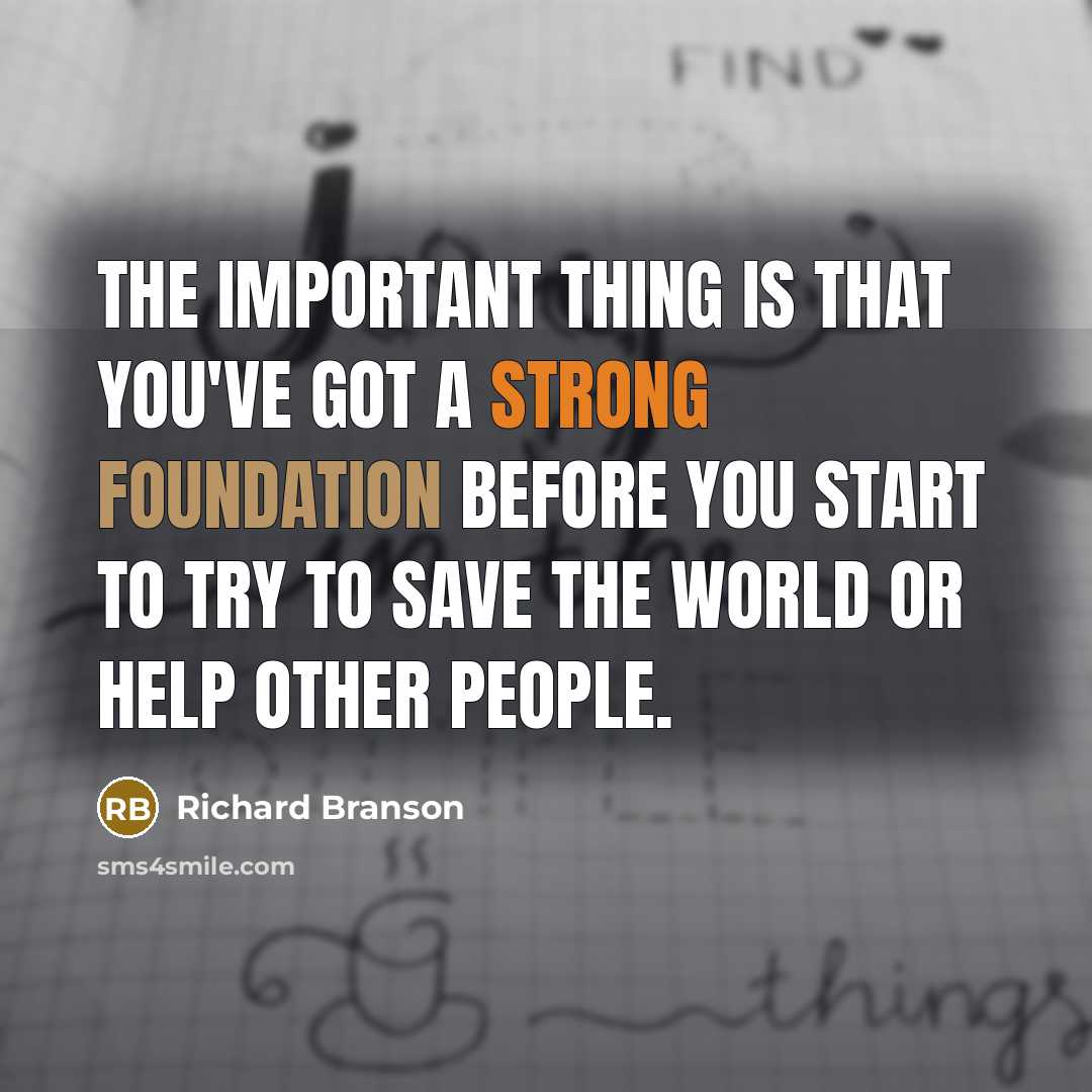 “The important thing is that you've got a strong foundation before you start to try to save the world or help other people.” quote by Richard Branson