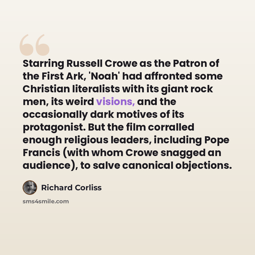 “Starring Russell Crowe as the Patron of the First Ark, 'Noah' had affronted some Christian literalists with its giant rock men, its weird visions, and the occasionally dark motives of its protagonist. But the film corralled enough religious leaders, including Pope Francis (with whom Crowe snagged…” quote by Richard Corliss
