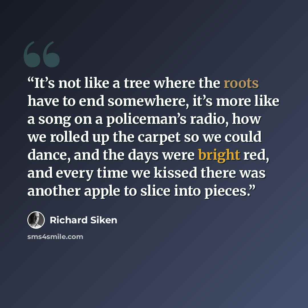 “It’s not like a tree where the roots have to end somewhere, it’s more like a song on a policeman’s radio, how we rolled up the carpet so we could dance, and the days were bright red, and every time we kissed there was another apple to slice into pieces.” quote by Richard Siken
