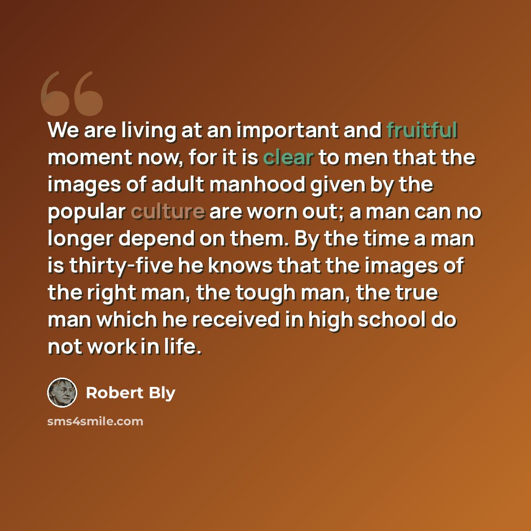 “We are living at an important and fruitful moment now, for it is clear to men that the images of adult manhood given by the popular culture are worn out; a man can no longer depend on them. By the time a man is thirty-five he knows that the images of the right man, the tough man, the true man…” quote by Robert Bly