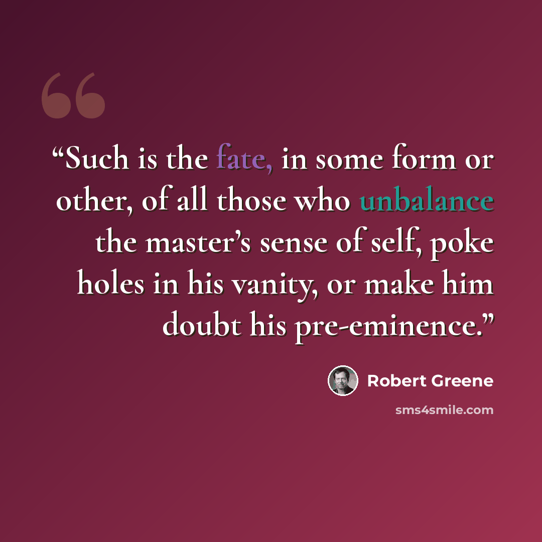 “Such is the fate, in some form or other, of all those who unbalance the master’s sense of self, poke holes in his vanity, or make him doubt his pre-eminence.” quote by Robert Greene