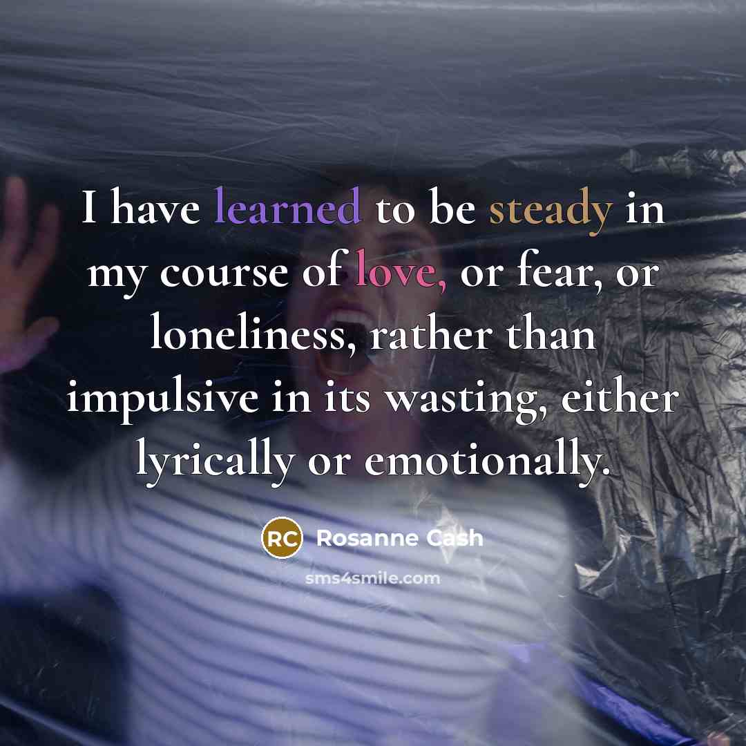 “I have learned to be steady in my course of love, or fear, or loneliness, rather than impulsive in its wasting, either lyrically or emotionally.” quote by Rosanne Cash