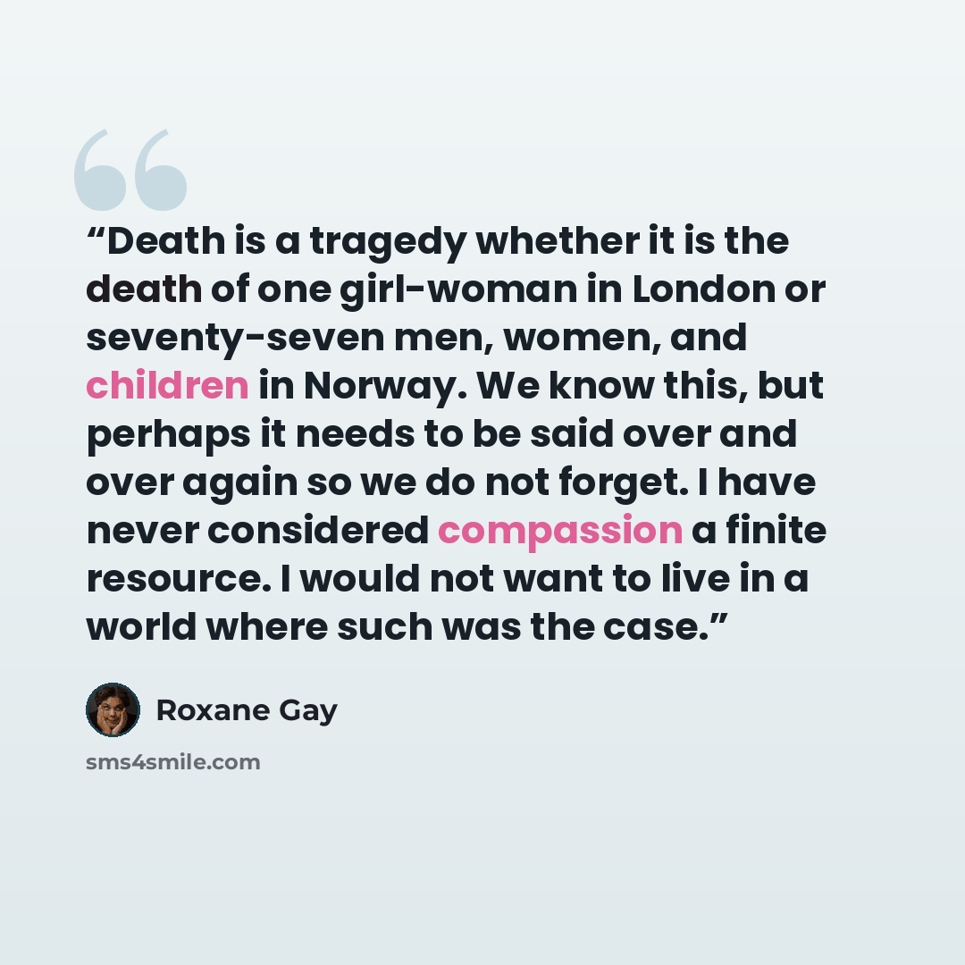 “Death is a tragedy whether it is the death of one girl-woman in London or seventy-seven men, women, and children in Norway. We know this, but perhaps it needs to be said over and over again so we do not forget. I have never considered compassion a finite resource. I would not want to live in a…” quote by Roxane Gay
