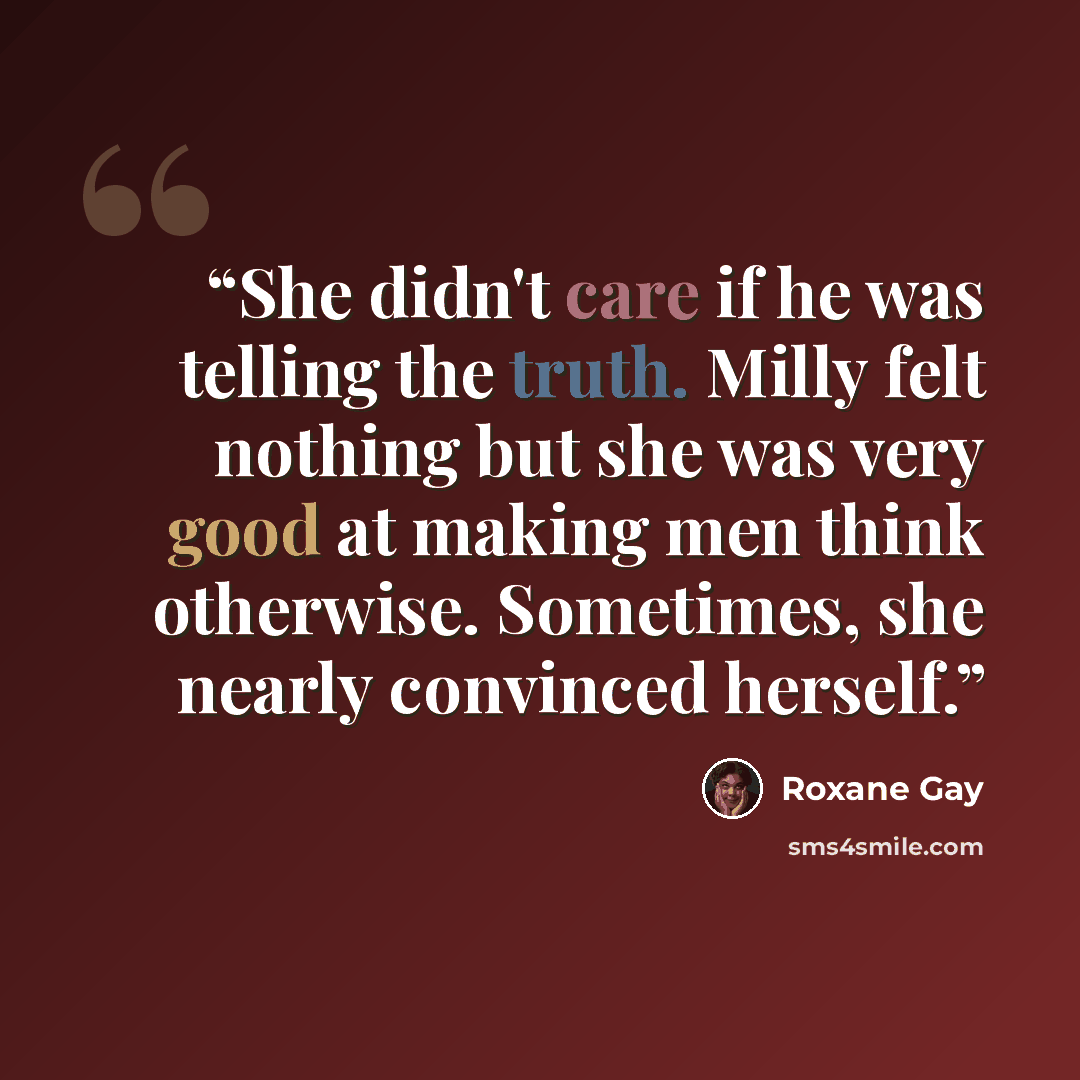 “She didn't care if he was telling the truth. Milly felt nothing but she was very good at making men think otherwise. Sometimes, she nearly convinced herself.” quote by Roxane Gay