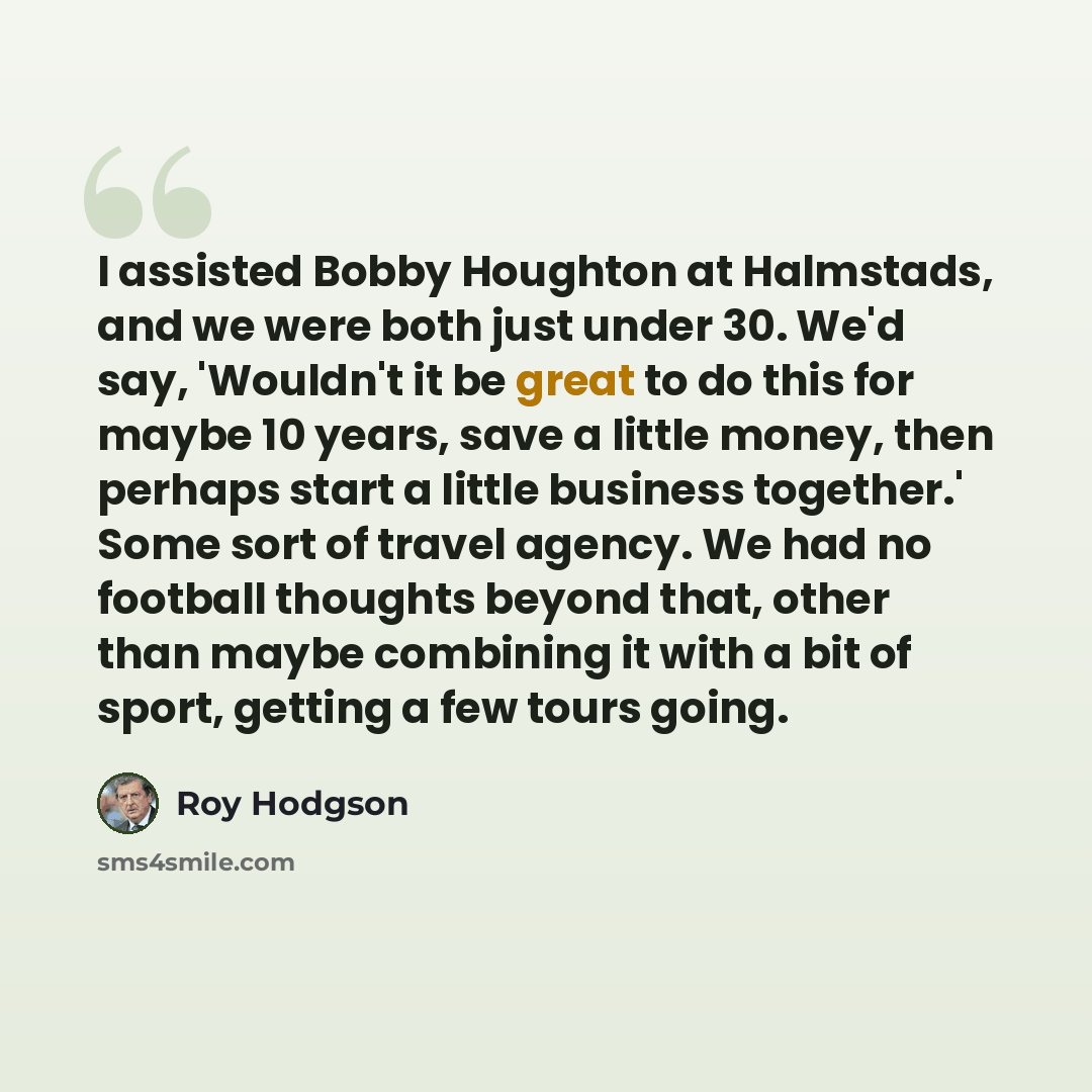“I assisted Bobby Houghton at Halmstads, and we were both just under 30. We'd say, 'Wouldn't it be great to do this for maybe 10 years, save a little money, then perhaps start a little business together.' Some sort of travel agency. We had no football thoughts beyond that, other than maybe…” quote by Roy Hodgson