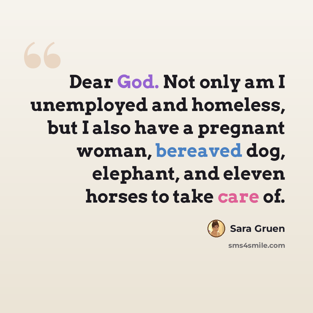“Dear God. Not only am I unemployed and homeless, but I also have a pregnant woman, bereaved dog, elephant, and eleven horses to take care of.” quote by Sara Gruen