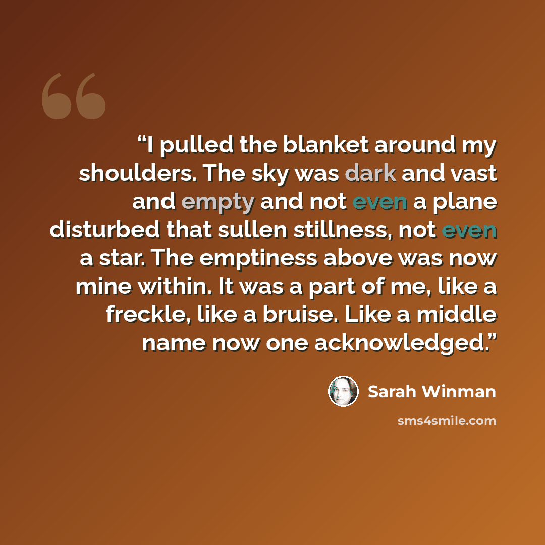 “I pulled the blanket around my shoulders. The sky was dark and vast and empty and not even a plane disturbed that sullen stillness, not even a star. The emptiness above was now mine within. It was a part of me, like a freckle, like a bruise. Like a middle name now one acknowledged.” quote by Sarah Winman