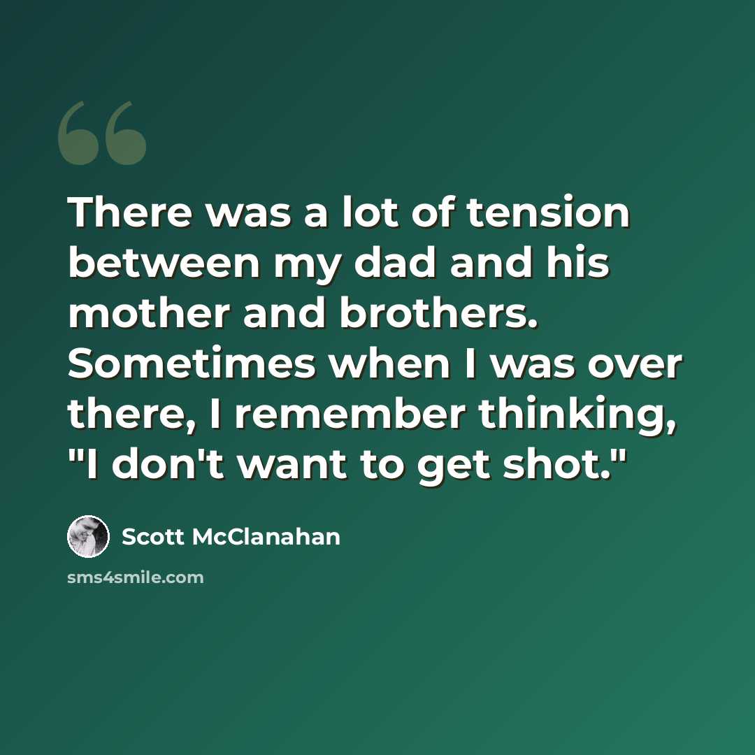 “There was a lot of tension between my dad and his mother and brothers. Sometimes when I was over there, I remember thinking, "I don't want to get shot."” quote by Scott McClanahan