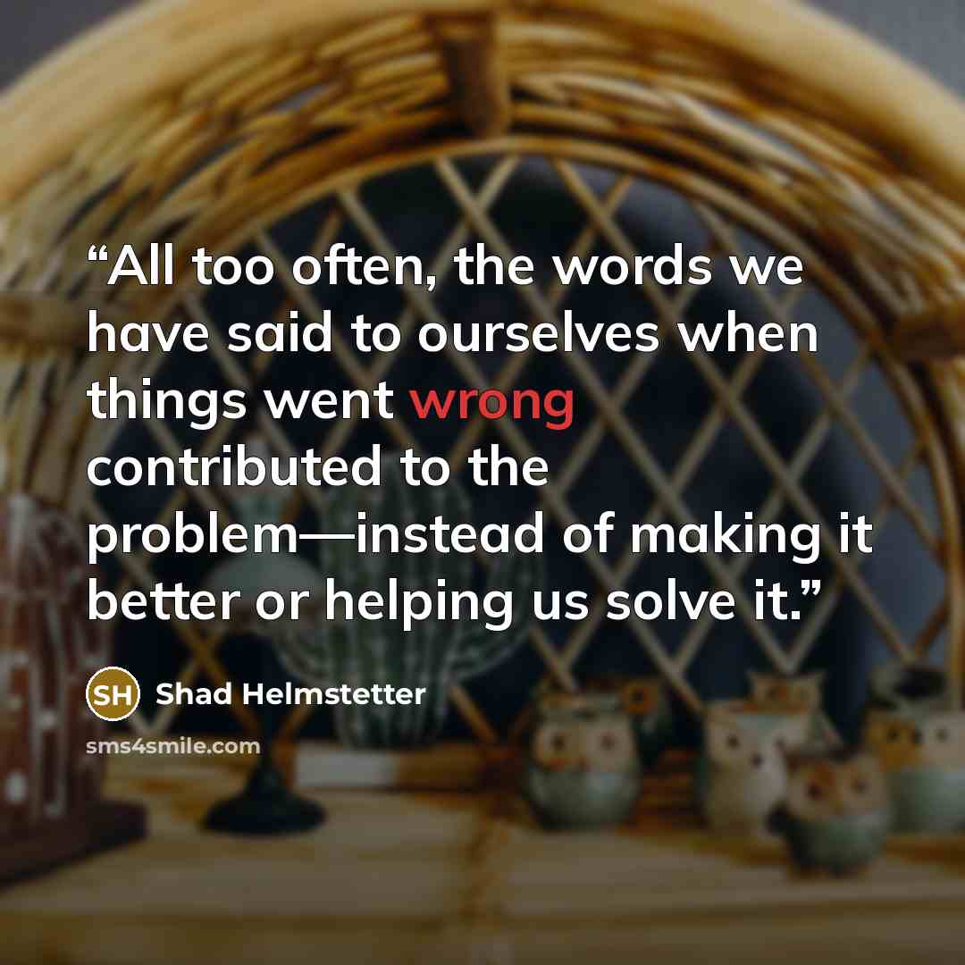 “All too often, the words we have said to ourselves when things went wrong contributed to the problem—instead of making it better or helping us solve it.” quote by Shad Helmstetter
