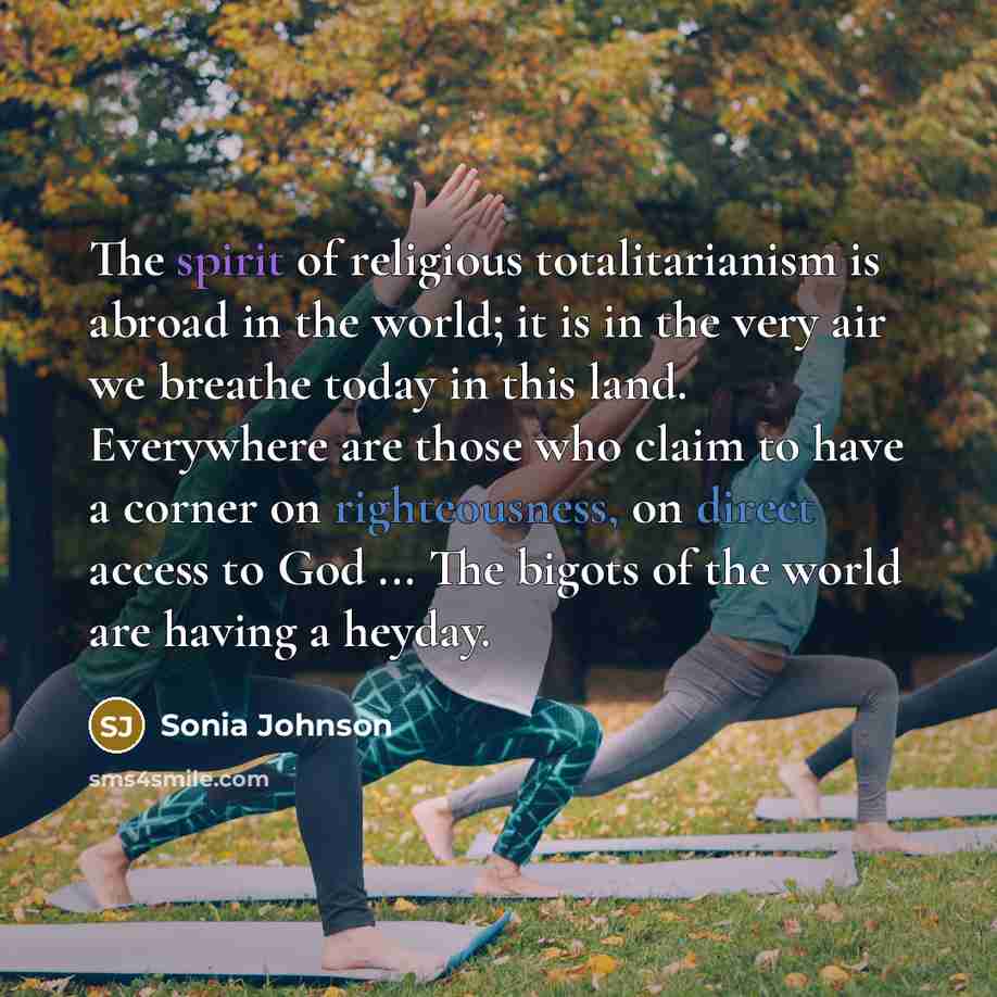 “The spirit of religious totalitarianism is abroad in the world; it is in the very air we breathe today in this land. Everywhere are those who claim to have a corner on righteousness, on direct access to God ... The bigots of the world are having a heyday.” quote by Sonia Johnson