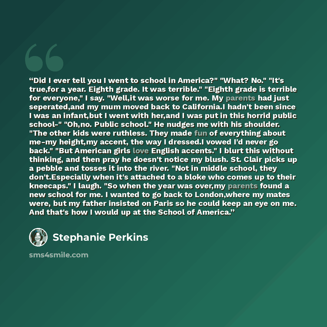 “Did I ever tell you I went to school in America?" "What? No." "It's true,for a year. Eighth grade. It was terrible." "Eighth grade is terrible for everyone," I say. "Well,it was worse for me. My parents had just seperated,and my mum moved back to California.I hadn't been since I was an infant,but…” quote by Stephanie Perkins