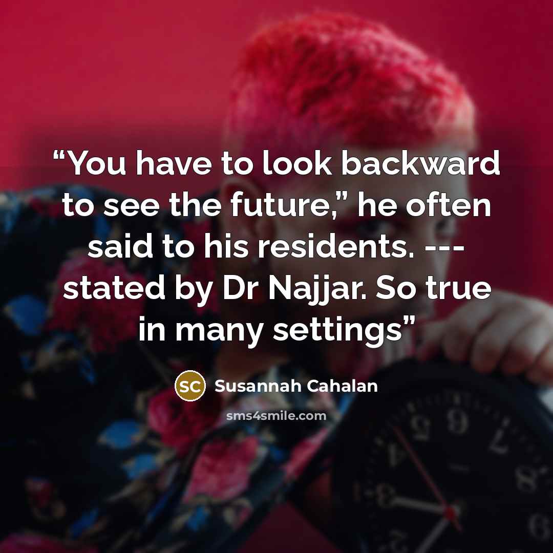 “You have to look backward to see the future,” he often said to his residents. --- stated by Dr Najjar. So true in many settings” quote by Susannah Cahalan